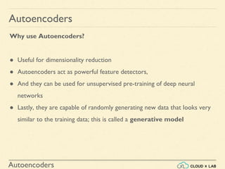 Autoencoders
Why use Autoencoders?
● Useful for dimensionality reduction
● Autoencoders act as powerful feature detectors,
● And they can be used for unsupervised pre-training of deep neural
networks
● Lastly, they are capable of randomly generating new data that looks very
similar to the training data; this is called a generative model
Autoencoders
 