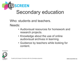 Secondary education Who: students and teachers. Needs:  Audiovisual resources for homework and research projects. Knowledge about the use of online audiovisual archives in learning. Guidance by teachers while looking for content. 