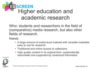 Higher education and academic research Who: students and researchers in the field of (comparative) media research, but also other fields of research. Needs:  A large amount of audiovisual material with versatile metadata easy to use for research. Traditional and online access to collections High quality content in its original form, systematically searchable and supported by contextual information 