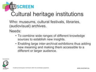 Cultural heritage institutions Who: museums, cultural festivals, libraries, (audiovisual) archives. Needs: To combine wide ranges of different knowledge sources to establish new insights. Enabling large inter-archival exhibitions thus adding new meaning and making them accessible to a different or larger audience. 