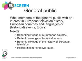 General public Who: members of the general public with an interest in European television history, European countries and languages or (historical) events, topics. Needs:  Better knowledge of a European country. Better knowledge of historical events. Better knowledge of the history of European television. Possibilities for creative reuse. 