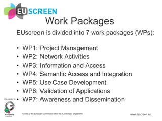Work Packages EUscreen is divided into 7 work packages (WPs): WP1: Project Management  WP2: Network Activities WP3: Information and Access WP4: Semantic Access and Integration WP5: Use Case Development WP6: Validation of Applications WP7: Awareness and Dissemination 