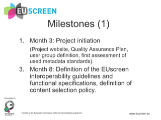 Milestones (1) Month 3: Project initiation (Project website, Quality Assurance Plan, user group definition, first assessment of used metadata standards). Month 8: Definition of the EUscreen interoperability guidelines and functional specifications, definition of content selection policy. 