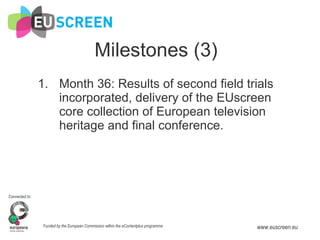 Milestones (3) Month 36: Results of second field trials incorporated, delivery of the EUscreen core collection of European television heritage and final conference. 