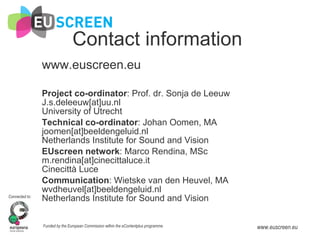 Contact information www.euscreen.eu Project co-ordinator : Prof. dr. Sonja de Leeuw J.s.deleeuw[at]uu.nl University of Utrecht Technical co-ordinator : Johan Oomen, MA joomen[at]beeldengeluid.nl Netherlands Institute for Sound and Vision EUscreen network : Marco Rendina, MSc m.rendina[at]cinecittaluce.it Cinecittà Luce Communication : Wietske van den Heuvel, MA wvdheuvel[at]beeldengeluid.nl Netherlands Institute for Sound and Vision 