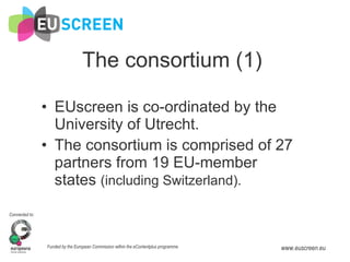 The consortium (1) EUscreen is co-ordinated   by the University of Utrecht. The consortium is comprised of 27 partners from 19 EU-member states  (including Switzerland). 