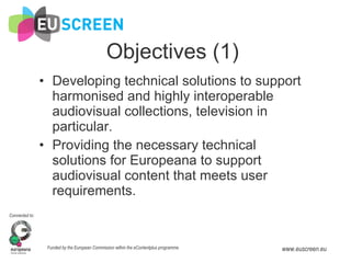 Objectives (1) Developing technical solutions to support harmonised and highly interoperable audiovisual collections, television in particular. Providing the necessary technical solutions for Europeana to support audiovisual content that meets user requirements. 