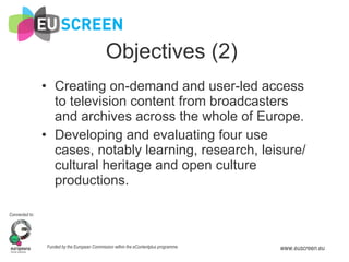 Objectives (2) Creating on-demand and user-led access to television content from broadcasters and archives across the whole of Europe. Developing and evaluating four use cases, notably learning, research, leisure/cultural heritage and open culture productions. 
