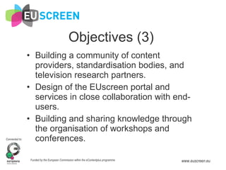Objectives (3) Building a community of content providers, standardisation bodies, and television research partners. Design of the EUscreen portal and services in close collaboration with end-users.  Building and sharing knowledge through the organisation of workshops and conferences. 