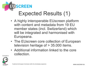Expected Results (1) A highly interoperable EUscreen platform with content and metadata from 19 EU member states (incl. Switzerland) which will be integrated and harmonised with Europeana. The EUscreen core collection of European television heritage of > 35.000 items. Additional information linked to the core collection. 
