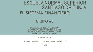 ESCUELA NORMAL SUPERIOR
SANTIAGO DE TUNJA
EL SISTEMA FINANCIERO
GRUPO #8
DIAZ VALLEJO JOHAN SEBASTIAN
GUACHETA OSPINA KEINNER ANDRES
SANTIAGO NAVARRO SHAROL YANET
TRIANA DIAZ PAULA XIMENA
GRADO 10-05
TRABAJO PRESENTADO A: LIC. HERNAN OROZCO
2023
 