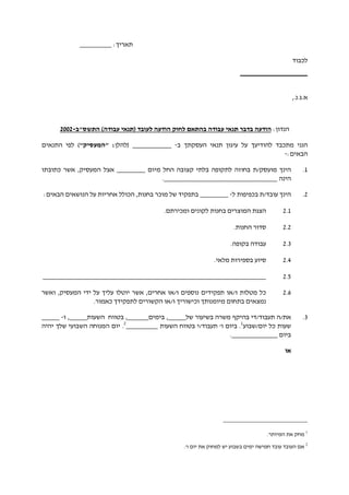 :‫תאריך‬_________
‫לכבוד‬
___________________
.‫א.ג‬,.‫נ‬
:‫הנדון‬‫לחו‬ ‫בהתאם‬ ‫עבודה‬ ‫תנאי‬ ‫בדבר‬ ‫הודעה‬‫התשס"ב‬ )‫עבודה‬ ‫(תנאי‬ ‫לעובד‬ ‫הודעה‬ ‫ק‬-2002
‫הננ‬‫י‬‫ל‬ ‫מתכבד‬‫הודיעך‬‫העסקתך‬ ‫תנאי‬ ‫עיגון‬ ‫על‬‫ב‬-___________‫(להלן‬"‫"המעסיק‬ :)‫התנאים‬ ‫לפי‬
:‫הבאים‬-
1.‫מו‬ ‫הינך‬‫ע‬‫ס‬‫ק‬‫/ת‬‫ב‬‫חוזה‬‫קצובה‬ ‫בלתי‬ ‫לתקופה‬‫החל‬‫מיום‬________‫כתובתו‬ ‫אשר‬ ,‫המעסיק‬ ‫אצל‬
‫הינה‬.________________________________
2.‫הינך‬‫עובד‬‫/ת‬‫ל‬ ‫בכפיפות‬-________‫בתפקיד‬‫מו‬ ‫של‬‫כר‬‫ב‬‫חנות‬,‫הכולל‬‫על‬ ‫אחריות‬:‫הבאים‬ ‫הנושאים‬
2.1‫הצגת‬‫המוצרים‬‫ב‬‫חנות‬.‫ומכירתם‬ ‫לקונים‬
2.2‫ס‬‫דור‬.‫החנות‬
2.2‫ע‬.‫בקופה‬ ‫בודה‬
2.2‫סי‬‫ו‬‫ע‬.‫מלאי‬ ‫בספירות‬
2.2_______________________________________________________________
2.2‫אחרים‬ ‫ו/או‬ ‫נוספים‬ ‫תפקידים‬ ‫ו/או‬ ‫מטלות‬ ‫כל‬‫יוטל‬ ‫אשר‬ ,‫ו‬‫עלי‬‫ך‬‫ידי‬ ‫על‬‫המעסיק‬‫ואשר‬ ,
‫נמצא‬‫ים‬‫מיומנות‬ ‫בתחום‬‫ך‬‫וכישורי‬‫ך‬‫ו/או‬‫ה‬‫לתפקי‬ ‫קשורים‬‫ד‬‫ך‬.‫כאמור‬
2.‫את‬/‫תעב‬ ‫ה‬‫ו‬‫ד‬/‫ד‬‫י‬‫של‬ ‫בשיעור‬ ‫משרה‬ ‫בהיקף‬_____,‫בימים‬______‫השעות‬ ‫בטווח‬ ,_____‫ו‬ ,-_____
‫יום/שבוע‬ ‫כל‬ ‫שעות‬1
'‫ו‬ ‫ביום‬ .‫ת‬‫עבוד‬‫/י‬‫השעות‬ ‫בטווח‬_________2
.‫יום‬‫של‬ ‫השבועי‬ ‫המנוחה‬‫ך‬‫יהיה‬
‫ביום‬_____________.
‫או‬
1
.‫המיותר‬ ‫את‬ ‫מחק‬
2
.'‫ו‬ ‫יום‬ ‫את‬ ‫למחוק‬ ‫יש‬ ‫בשבוע‬ ‫ימים‬ ‫חמישה‬ ‫עובד‬ ‫העובד‬ ‫אם‬
 