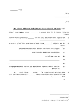 :‫תאריך‬_________
‫לכבוד‬
___________________
.‫א.ג‬,.‫נ‬
:‫הנדון‬‫לחוק‬ ‫בהתאם‬ ‫עבודה‬ ‫תנאי‬ ‫בדבר‬ ‫הודעה‬‫התשס"ב‬ )‫עבודה‬ ‫(תנאי‬ ‫לעובד‬ ‫הודעה‬-2002
‫הננ‬‫י‬‫ל‬ ‫מתכבד‬‫הודיעך‬‫העסקתך‬ ‫תנאי‬ ‫עיגון‬ ‫על‬‫ב‬-___________‫(להלן‬"‫"המעסיק‬ :)‫התנאים‬ ‫לפי‬
:‫הבאים‬-
1.‫מו‬ ‫הינך‬‫ע‬‫ס‬‫ק‬‫/ת‬‫ב‬‫חוזה‬‫קצובה‬ ‫בלתי‬ ‫לתקופה‬‫החל‬‫מיום‬________‫הינה‬ ‫כתובתו‬ ‫אשר‬ ,‫המעסיק‬ ‫אצל‬
.________________________________
2.‫הינך‬‫עובד‬‫/ת‬‫ל‬ ‫בכפיפות‬-________‫בתפקיד‬,‫מחשבים‬ ‫שירות‬ ‫טכנאי‬‫הכולל‬‫על‬ ‫אחריות‬‫הנושאים‬
:‫הבאים‬
2.1‫הלקוח‬ ‫אצל‬ ‫מחשבים‬ ‫ותחזוקת‬ ‫תיקון‬‫ו‬‫ת‬.‫המעסיק‬ ‫של‬ ‫במעבדה‬ ‫או‬ ‫בחנות‬ ,
2.2‫איסוף‬‫מהלקוח‬ ‫מחשבים‬‫ות‬‫מסירת‬ ‫או‬‫ללקוח‬ ‫ם‬‫ות‬.
2.2‫גביי‬‫מ‬ ‫כספים‬ ‫ת‬‫ה‬.‫לקוחות‬
2.2_______________________________________________________________
2.2_______________________________________________________________
2.2‫ו/או‬ ‫תפקידך‬ ‫הגדרת‬ ‫את‬ ‫התואמים‬ ‫עליך‬ ‫שיוטלו‬ ‫נוספים‬ ‫מטלות‬ ‫ו/או‬ ‫אחריות‬ ‫תחומי‬ ‫כל‬
.‫כישורייך‬ ‫את‬
2.‫את‬/‫תעב‬ ‫ה‬‫ו‬‫ד‬/‫ד‬‫י‬‫של‬ ‫בשיעור‬ ‫משרה‬ ‫בהיקף‬_____,‫בימים‬______‫השעות‬ ‫בטווח‬ ,_____‫ו‬ ,-_____
‫יום/שבוע‬ ‫כל‬ ‫שעות‬1
'‫ו‬ ‫ביום‬ .‫ת‬‫עבוד‬‫/י‬‫השעות‬ ‫בטווח‬_________2
.‫יום‬‫של‬ ‫השבועי‬ ‫המנוחה‬‫ך‬‫יהיה‬
‫ביום‬_____________.
‫או‬
1
.‫המיותר‬ ‫את‬ ‫מחק‬
2
.'‫ו‬ ‫יום‬ ‫את‬ ‫למחוק‬ ‫יש‬ ‫בשבוע‬ ‫ימים‬ ‫חמישה‬ ‫עובד‬ ‫העובד‬ ‫אם‬
 