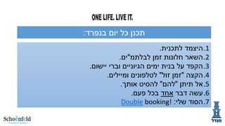‫בנפרד‬ ‫יום‬ ‫כל‬ ‫תכנן‬
:
.1
‫לתכנית‬ ‫היצמד‬
.
.2
‫זמן‬ ‫חלונות‬ ‫השאר‬
‫לבלתמ‬
"
‫ים‬
.
.3
‫יישום‬ ‫וברי‬ ‫הגיוניים‬ ‫ימים‬ ‫בנית‬ ‫על‬ ‫הקפד‬
.
.4
‫הקצה‬
"
‫זול‬ ‫זמן‬
"
‫ומיילים‬ ‫לטלפונים‬
.
.5
‫תיתן‬ ‫אל‬
"
‫להם‬
"
‫אותך‬ ‫להסיט‬
.
.6
‫דבר‬ ‫עשה‬
‫אחד‬
‫פעם‬ ‫בכל‬
.
.7
‫שלי‬ ‫הסוד‬
:
Double booking!
 