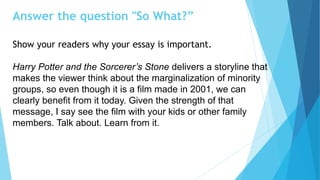 Answer the question "So What?”
Show your readers why your essay is important.
Harry Potter and the Sorcerer’s Stone delivers a storyline that
makes the viewer think about the marginalization of minority
groups, so even though it is a film made in 2001, we can
clearly benefit from it today. Given the strength of that
message, I say see the film with your kids or other family
members. Talk about. Learn from it.
 