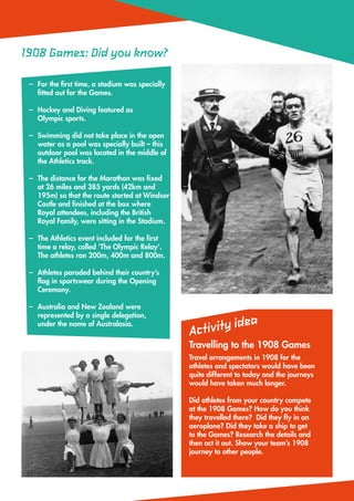 1908 Games: Did you know?

 –	 the first time, a stadium was specially
   For
   fitted out for the Games.

 –	
   Hockey and Diving featured as
   Olympic sports.

 –	
   Swimming did not take place in the open
   water as a pool was specially built – this
   outdoor pool was located in the middle of
   the Athletics track.

 –	 distance for the Marathon was fixed
   The
   at 26 miles and 385 yards (42km and
   195m) so that the route started at Windsor
   Castle and finished at the box where
   Royal attendees, including the British
   Royal Family, were sitting in the Stadium.

 –	 Athletics event included for the first
   The
   time a relay, called ‘The Olympic Relay’.
   The athletes ran 200m, 400m and 800m.

 –	
   Athletes paraded behind their country’s
   flag in sportswear during the Opening
   Ceremony.

 –	
   Australia and New Zealand were
   represented by a single delegation,
                                                                    a
   under the name of Australasia.
                                                Ac tivity ide
                                                Travelling to the 1908 Games
                                                Travel arrangements in 1908 for the
                                                athletes and spectators would have been
                                                quite different to today and the journeys
                                                would have taken much longer.

                                                Did athletes from your country compete
                                                at the 1908 Games? How do you think
                                                they travelled there? Did they fly in an
                                                aeroplane? Did they take a ship to get
                                                to the Games? Research the details and
                                                then act it out. Show your team’s 1908
                                                journey to other people.
 