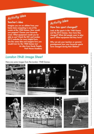 a
  Ac tivity ide
                                                                  a
  Teacher’s idea
                                                   Ac tivity ide
  Imagine you are an athlete from your
  home team competing in one of the            How has sport changed?
  events at the 1948 Games. How would          Look at the sports in the 1948 Games
  you prepare? Choose your favourite           and the 2012 Games. How have they
  event. What equipment would you be           changed? What did people wear to play
  able to use? Check the IOC and London        sport? What equipment did they have?
  2012 websites for more helpful facts.
  Use this same idea and imagine how you       Why not ask your teachers or parents/
  would train for the 1908 Games too!          grandparents how your favourite sports
                 An idea from Derek Peaple,    have changed during their lifetime?
                       Park House Academy




                                                                                        This document and the official Emblems of the London 2012 Games are © London Organising Committee of the Olympic Games and Paralympic Games Ltd (LOCOG) 2007-2011. All rights reserved. LOC2011/IEP/1812
London 1948: Image Sheet
Here are some images from the London 1948 Games:
 