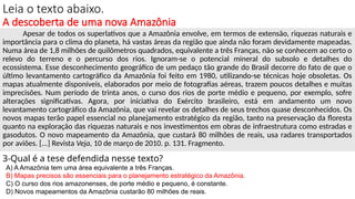 Leia o texto abaixo.
A descoberta de uma nova Amazônia
Apesar de todos os superlativos que a Amazônia envolve, em termos de extensão, riquezas naturais e
importância para o clima do planeta, há vastas áreas da região que ainda não foram devidamente mapeadas.
Numa área de 1,8 milhões de quilômetros quadrados, equivalente a três Franças, não se conhecem ao certo o
relevo do terreno e o percurso dos rios. Ignoram-se o potencial mineral do subsolo e detalhes do
ecossistema. Esse desconhecimento geográfico de um pedaço tão grande do Brasil decorre do fato de que o
último levantamento cartográfico da Amazônia foi feito em 1980, utilizando-se técnicas hoje obsoletas. Os
mapas atualmente disponíveis, elaborados por meio de fotografias aéreas, trazem poucos detalhes e muitas
imprecisões. Num período de trinta anos, o curso dos rios de porte médio e pequeno, por exemplo, sofre
alterações significativas. Agora, por iniciativa do Exército brasileiro, está em andamento um novo
levantamento cartográfico da Amazônia, que vai revelar os detalhes de seus trechos quase desconhecidos. Os
novos mapas terão papel essencial no planejamento estratégico da região, tanto na preservação da floresta
quanto na exploração das riquezas naturais e nos investimentos em obras de infraestrutura como estradas e
gasodutos. O novo mapeamento da Amazônia, que custará 80 milhões de reais, usa radares transportados
por aviões. [...] Revista Veja, 10 de março de 2010. p. 131. Fragmento.
3-Qual é a tese defendida nesse texto?
A) A Amazônia tem uma área equivalente a três Franças.
B) Mapas precisos são essenciais para o planejamento estratégico da Amazônia.
C) O curso dos rios amazonenses, de porte médio e pequeno, é constante.
D) Novos mapeamentos da Amazônia custarão 80 milhões de reais.
 