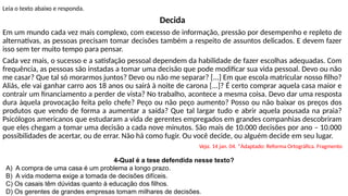 Leia o texto abaixo e responda.
Decida
Em um mundo cada vez mais complexo, com excesso de informação, pressão por desempenho e repleto de
alternativas, as pessoas precisam tomar decisões também a respeito de assuntos delicados. E devem fazer
isso sem ter muito tempo para pensar.
Cada vez mais, o sucesso e a satisfação pessoal dependem da habilidade de fazer escolhas adequadas. Com
frequência, as pessoas são instadas a tomar uma decisão que pode modificar sua vida pessoal. Devo ou não
me casar? Que tal só morarmos juntos? Devo ou não me separar? [...] Em que escola matricular nosso filho?
Aliás, ele vai ganhar carro aos 18 anos ou sairá à noite de carona [...]? É certo comprar aquela casa maior e
contrair um financiamento a perder de vista? No trabalho, acontece a mesma coisa. Devo dar uma resposta
dura àquela provocação feita pelo chefe? Peço ou não peço aumento? Posso ou não baixar os preços dos
produtos que vendo de forma a aumentar a saída? Que tal largar tudo e abrir aquela pousada na praia?
Psicólogos americanos que estudaram a vida de gerentes empregados em grandes companhias descobriram
que eles chegam a tomar uma decisão a cada nove minutos. São mais de 10.000 decisões por ano – 10.000
possibilidades de acertar, ou de errar. Não há como fugir. Ou você decide, ou alguém decide em seu lugar.
Veja. 14 jan. 04. *Adaptado: Reforma Ortográfica. Fragmento
4-Qual é a tese defendida nesse texto?
A) A compra de uma casa é um problema a longo prazo.
B) A vida moderna exige a tomada de decisões difíceis.
C) Os casais têm dúvidas quanto à educação dos filhos.
D) Os gerentes de grandes empresas tomam milhares de decisões.
 