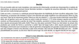 Leia o texto abaixo e responda.
Decida
Em um mundo cada vez mais complexo, com excesso de informação, pressão por desempenho e repleto de
alternativas, as pessoas precisam tomar decisões também a respeito de assuntos delicados. E devem fazer
isso sem ter muito tempo para pensar.
Cada vez mais, o sucesso e a satisfação pessoal dependem da habilidade de fazer escolhas adequadas. Com
frequência, as pessoas são instadas a tomar uma decisão que pode modificar sua vida pessoal. Devo ou não
me casar? Que tal só morarmos juntos? Devo ou não me separar? [...] Em que escola matricular nosso filho?
Aliás, ele vai ganhar carro aos 18 anos ou sairá à noite de carona [...]? É certo comprar aquela casa maior e
contrair um financiamento a perder de vista? No trabalho, acontece a mesma coisa. Devo dar uma resposta
dura àquela provocação feita pelo chefe? Peço ou não peço aumento? Posso ou não baixar os preços dos
produtos que vendo de forma a aumentar a saída? Que tal largar tudo e abrir aquela pousada na praia?
Psicólogos americanos que estudaram a vida de gerentes empregados em grandes companhias descobriram
que eles chegam a tomar uma decisão a cada nove minutos. São mais de 10.000 decisões por ano – 10.000
possibilidades de acertar, ou de errar. Não há como fugir. Ou você decide, ou alguém decide em seu lugar.
Veja. 14 jan. 04. *Adaptado: Reforma Ortográfica. Fragmento
4-Qual é a tese defendida nesse texto?
A) A compra de uma casa é um problema a longo prazo.
B) A vida moderna exige a tomada de decisões difíceis.
C) Os casais têm dúvidas quanto à educação dos filhos.
D) Os gerentes de grandes empresas tomam milhares de decisões.
 