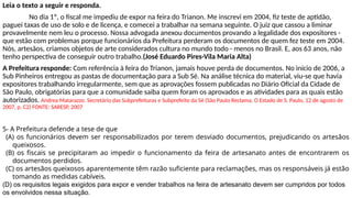 Leia o texto a seguir e responda.
No dia 1º, o fiscal me impediu de expor na feira do Trianon. Me inscrevi em 2004, fiz teste de aptidão,
paguei taxas de uso de solo e de licença, e comecei a trabalhar na semana seguinte. O juiz que cassou a liminar
provavelmente nem leu o processo. Nossa advogada anexou documentos provando a legalidade dos expositores -
que estão com problemas porque funcionários da Prefeitura perderam os documentos de quem fez teste em 2004.
Nós, artesãos, criamos objetos de arte considerados cultura no mundo todo - menos no Brasil. E, aos 63 anos, não
tenho perspectiva de conseguir outro trabalho.(José Eduardo Pires-Vila Maria Alta)
A Prefeitura responde: Com referência à feira do Trianon, jamais houve perda de documentos. No início de 2006, a
Sub Pinheiros entregou as pastas de documentação para a Sub Sé. Na análise técnica do material, viu-se que havia
expositores trabalhando irregularmente, sem que as aprovações fossem publicadas no Diário Oficial da Cidade de
São Paulo, obrigatórias para que a comunidade saiba quem foram os aprovados e as atividades para as quais estão
autorizados. Andrea Matarazzo. Secretário das Subprefeituras e Subprefeito da Sé (São Paulo Reclama. O Estado de S. Paulo, 12 de agosto de
2007, p. C2) FONTE: SARESP, 2007
5- A Prefeitura defende a tese de que
(A) os funcionários devem ser responsabilizados por terem desviado documentos, prejudicando os artesãos
queixosos.
(B) os fiscais se precipitaram ao impedir o funcionamento da feira de artesanato antes de encontrarem os
documentos perdidos.
(C) os artesãos queixosos aparentemente têm razão suficiente para reclamações, mas os responsáveis já estão
tomando as medidas cabíveis.
(D) os requisitos legais exigidos para expor e vender trabalhos na feira de artesanato devem ser cumpridos por todos
os envolvidos nessa situação.
 