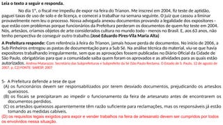 Leia o texto a seguir e responda.
No dia 1º, o fiscal me impediu de expor na feira do Trianon. Me inscrevi em 2004, fiz teste de aptidão,
paguei taxas de uso de solo e de licença, e comecei a trabalhar na semana seguinte. O juiz que cassou a liminar
provavelmente nem leu o processo. Nossa advogada anexou documentos provando a legalidade dos expositores -
que estão com problemas porque funcionários da Prefeitura perderam os documentos de quem fez teste em 2004.
Nós, artesãos, criamos objetos de arte considerados cultura no mundo todo - menos no Brasil. E, aos 63 anos, não
tenho perspectiva de conseguir outro trabalho.(José Eduardo Pires-Vila Maria Alta)
A Prefeitura responde: Com referência à feira do Trianon, jamais houve perda de documentos. No início de 2006, a
Sub Pinheiros entregou as pastas de documentação para a Sub Sé. Na análise técnica do material, viu-se que havia
expositores trabalhando irregularmente, sem que as aprovações fossem publicadas no Diário Oficial da Cidade de
São Paulo, obrigatórias para que a comunidade saiba quem foram os aprovados e as atividades para as quais estão
autorizados. Andrea Matarazzo. Secretário das Subprefeituras e Subprefeito da Sé (São Paulo Reclama. O Estado de S. Paulo, 12 de agosto de
2007, p. C2) FONTE: SARESP, 2007
5- A Prefeitura defende a tese de que
(A) os funcionários devem ser responsabilizados por terem desviado documentos, prejudicando os artesãos
queixosos.
(B) os fiscais se precipitaram ao impedir o funcionamento da feira de artesanato antes de encontrarem os
documentos perdidos.
(C) os artesãos queixosos aparentemente têm razão suficiente para reclamações, mas os responsáveis já estão
tomando as medidas cabíveis.
(D) os requisitos legais exigidos para expor e vender trabalhos na feira de artesanato devem ser cumpridos por todos
os envolvidos nessa situação.
 