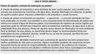 Peixes de aquário: animais de estimação ou pestes?
A criação de peixes ornamentais é uma atividade de lazer muito popular, mas constitui uma
ameaça aos ecossistemas marinhos e de água doce. Quando libertados na natureza, os peixes
de aquário podem gerar impactos ambientais e até prejudicar a saúde humana.
A criação de peixes ornamentais em aquários – o aquarismo – é uma das atividades de lazer
mais praticadas no mundo, mas também é uma crescente fonte de disseminação de peixes não
nativos em corpos d’água de diversos países. Essa introdução de espécies de outras regiões por
aquaristas pode ter desastrosos impactos sobre ecossistemas marinhos e de água doce e até na
integridade física das pessoas. Peixes de aquário nunca devem ser libertados no meio ambiente.
Para se desfazer de seus peixes, os aquaristas devem seguir as recomendações feitas por
instituições da área ambiental: doá-los, vendê-los ou, se não for possível, sacrificá-los com
anestésicos ou congelamento. [...]
Estudos sobre essa atividade mostraram que a presença de aquários nos lares proporciona
melhor qualidade de vida para as pessoas. Alguns resultados positivos do aquarismo seriam:
desenvolvimento do senso de responsabilidade, da iniciativa e da confiança em crianças,
redução no nível de estresse em adultos e melhoria do bem-estar físico e psicológico em idosos
(inclusive benefícios como tratamento suplementar para a doença de Parkinson).
LEIA O TEXTO ABAIXO.
 