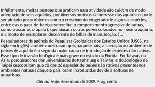 Infelizmente, muitas pessoas que praticam essa atividade não cuidam de modo
adequado de seus aquários, por diversos motivos. O interesse dos aquaristas pode
ser afetado por problemas como o crescimento exagerado de algumas espécies,
entre elas o pacu-de-barriga-vermelha; o comportamento agressivo de outras,
como o oscar ou o apaiari, que atacam outros peixes colocados no mesmo aquário;
e a morte de exemplares, decorrente de falhas de manutenção. [...]
Pesquisadores da agência de Pesquisas Geológicas dos Estados Unidos (USGS, na
sigla em inglês) também mostraram que, naquele país, a liberação no ambiente de
peixes de aquário é a segunda maior causa de introdução de espécies não nativas.
Esse tipo de invasão biológica é mais grave no estado da Flórida. Em Taiwan, na
Ásia, pesquisadores das universidades de Kaohsiung e Taiwan, e do Zoológico de
Taipei descobriram que 20 das 26 espécies de peixes não nativos presentes nos
ambientes naturais daquele país foram introduzidas devido a solturas de
aquaristas.
Ciência Hoje. dezembro de 2009. Fragmento.
 