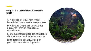 6 -Qual é a tese defendida nesse
texto?
A) A prática do aquarismo traz
benefícios para a saúde das pessoas.
B) A soltura de peixes de aquários
em corpos d’água prejudica o
ecossistema.
C) O aquarismo é uma das atividades
de lazer mais praticadas no mundo.
D) O descuido dos aquários por
parte dos aquaristas é grande.
 