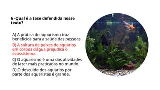 6 -Qual é a tese defendida nesse
texto?
A) A prática do aquarismo traz
benefícios para a saúde das pessoas.
B) A soltura de peixes de aquários
em corpos d’água prejudica o
ecossistema.
C) O aquarismo é uma das atividades
de lazer mais praticadas no mundo.
D) O descuido dos aquários por
parte dos aquaristas é grande.
 