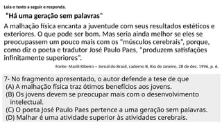 Leia o texto a seguir e responda.
“Há uma geração sem palavras”
A malhação física encanta a juventude com seus resultados estéticos e
exteriores. O que pode ser bom. Mas seria ainda melhor se eles se
preocupassem um pouco mais com os “músculos cerebrais”, porque,
como diz o poeta e tradutor José Paulo Paes, “produzem satisfações
infinitamente superiores”.
Fonte: Marili Ribeiro – Jornal do Brasil, caderno B, Rio de Janeiro, 28 de dez. 1996, p. 6.
7- No fragmento apresentado, o autor defende a tese de que
(A) A malhação física traz ótimos benefícios aos jovens.
(B) Os jovens devem se preocupar mais com o desenvolvimento
intelectual.
(C) O poeta José Paulo Paes pertence a uma geração sem palavras.
(D) Malhar é uma atividade superior às atividades cerebrais.
 