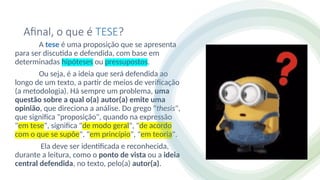 Afinal, o que é TESE?
A tese é uma proposição que se apresenta
para ser discutida e defendida, com base em
determinadas hipóteses ou pressupostos.
Ou seja, é a ideia que será defendida ao
longo de um texto, a partir de meios de verificação
(a metodologia). Há sempre um problema, uma
questão sobre a qual o(a) autor(a) emite uma
opinião, que direciona a análise. Do grego "thesis",
que significa "proposição", quando na expressão
"em tese", significa "de modo geral", "de acordo
com o que se supõe", "em princípio", "em teoria".
Ela deve ser identificada e reconhecida,
durante a leitura, como o ponto de vista ou a ideia
central defendida, no texto, pelo(a) autor(a).
 