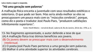 Leia o texto a seguir e responda.
“Há uma geração sem palavras”
A malhação física encanta a juventude com seus resultados estéticos e
exteriores. O que pode ser bom. Mas seria ainda melhor se eles se
preocupassem um pouco mais com os “músculos cerebrais”, porque,
como diz o poeta e tradutor José Paulo Paes, “produzem satisfações
infinitamente superiores”.
Fonte: Marili Ribeiro – Jornal do Brasil, caderno B, Rio de Janeiro, 28 de dez. 1996, p. 6.
13- No fragmento apresentado, o autor defende a tese de que
(A) A malhação física traz ótimos benefícios aos jovens.
(B) Os jovens devem se preocupar mais com o desenvolvimento
intelectual.
(C) O poeta José Paulo Paes pertence a uma geração sem palavras.
(D) Malhar é uma atividade superior às atividades cerebrais.
 