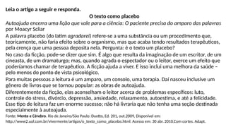 Leia o artigo a seguir e responda.
O texto como placebo
Autoajuda encerra uma lição que vale para a ciência: O paciente precisa do amparo das palavras
por Moacyr Scliar
A palavra placebo (do latim agradarei) refere-se a uma substância ou um procedimento que,
teoricamente, não faria efeito sobre o organismo, mas que acaba tendo resultados terapêuticos,
pela crença que uma pessoa deposita nela. Pergunta: é o texto um placebo?
No caso da ficção, pode-se dizer que sim. É algo que resulta da imaginação de um escritor, de um
cineasta, de um dramaturgo; mas, quando agrada o espectador ou o leitor, exerce um efeito que
poderíamos chamar de terapêutico. A ficção ajuda a viver. E isso inclui uma melhora da saúde –
pelo menos do ponto de vista psicológico.
Para muitas pessoas a leitura é um amparo, um consolo, uma terapia. Daí nasceu inclusive um
gênero de livros que se tornou popular: as obras de autoajuda.
Diferentemente da ficção, elas aconselham o leitor acerca de problemas específicos: luto,
controle do stress, divórcio, depressão, ansiedade, relaxamento, autoestima, e até a felicidade.
Esse tipo de leitura faz um enorme sucesso; não há livraria que não tenha uma seção destinada
especialmente à autoajuda.
Fonte: Mente e Cérebro. Rio de Janeiro/São Paulo: Duetto, Ed. 201, out.2009. Disponível em:
http://www2.uol.com.br/vivermente/artigos/o_texto_como_placebo.html. Acesso em: 30 abr. 2010.Com cortes. Adapt.
 