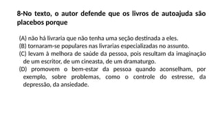 8-No texto, o autor defende que os livros de autoajuda são
placebos porque
(A) não há livraria que não tenha uma seção destinada a eles.
(B) tornaram-se populares nas livrarias especializadas no assunto.
(C) levam à melhora de saúde da pessoa, pois resultam da imaginação
de um escritor, de um cineasta, de um dramaturgo.
(D) promovem o bem-estar da pessoa quando aconselham, por
exemplo, sobre problemas, como o controle do estresse, da
depressão, da ansiedade.
 