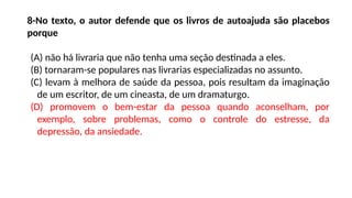 8-No texto, o autor defende que os livros de autoajuda são placebos
porque
(A) não há livraria que não tenha uma seção destinada a eles.
(B) tornaram-se populares nas livrarias especializadas no assunto.
(C) levam à melhora de saúde da pessoa, pois resultam da imaginação
de um escritor, de um cineasta, de um dramaturgo.
(D) promovem o bem-estar da pessoa quando aconselham, por
exemplo, sobre problemas, como o controle do estresse, da
depressão, da ansiedade.
 