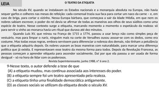 O TEATRO DA ETIQUETA
No século XV, quando se instalavam os Estados nacionais e a monarquia absoluta na Europa, não havia
sequer garfos e colheres nas mesas de refeição: cada comensal trazia sua faca para cortar um naco da carne – e, em
caso de briga, para cortar o vizinho. Nessa Europa bárbara, que começava a sair da Idade Média, em que nem os
nobres sabiam escrever, o poder do rei devia se afirmar de todas as maneiras aos olhos de seus súditos como uma
espécie de teatro. Nesse contexto surge a etiqueta, marcando momento a momento o espetáculo da realeza: só
para servir o vinho ao monarca havia um ritual que durava até dez minutos.
Quando Luís XV, que reinou na França de 1715 a 1774, passou a usar lenço não como simples peça de
vestuário, mas para limpar o nariz, ninguém mais na corte de Versalhes ousou assoar-se com os dedos, como era
costume. Mas todas essas regras, embora servissem para diferenciar a nobreza dos demais, não tinham a petulância
que a etiqueta adquiriu depois. Os nobres usavam as boas maneiras com naturalidade, para marcar uma diferença
política que já existia. E representavam esse teatro da mesma forma para todos. Depois da Revolução Francesa, as
pessoas começam a aprender etiqueta para ascender socialmente. Daí por que ela passou a ser usada de forma
desigual – só na hora de lidar com os poderosos.
Revista Superinteressante, junho 1988, nº 6 ano 2.
9-Nesse texto, o autor defende a tese de que
(A) a etiqueta mudou, mas continua associada aos interesses do poder.
(B) a etiqueta sempre foi um teatro apresentado pela realeza.
(C) a etiqueta tinha uma finalidade democrática antigamente.
(D) as classes sociais se utilizam da etiqueta desde o século XV.
LEIA
 