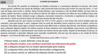 O TEATRO DA ETIQUETA
No século XV, quando se instalavam os Estados nacionais e a monarquia absoluta na Europa, não havia
sequer garfos e colheres nas mesas de refeição: cada comensal trazia sua faca para cortar um naco da carne – e, em
caso de briga, para cortar o vizinho. Nessa Europa bárbara, que começava a sair da Idade Média, em que nem os
nobres sabiam escrever, o poder do rei devia se afirmar de todas as maneiras aos olhos de seus súditos como uma
espécie de teatro. Nesse contexto surge a etiqueta, marcando momento a momento o espetáculo da realeza: só
para servir o vinho ao monarca havia um ritual que durava até dez minutos.
Quando Luís XV, que reinou na França de 1715 a 1774, passou a usar lenço não como simples peça de
vestuário, mas para limpar o nariz, ninguém mais na corte de Versalhes ousou assoar-se com os dedos, como era
costume. Mas todas essas regras, embora servissem para diferenciar a nobreza dos demais, não tinham a petulância
que a etiqueta adquiriu depois. Os nobres usavam as boas maneiras com naturalidade, para marcar uma diferença
política que já existia. E representavam esse teatro da mesma forma para todos. Depois da Revolução Francesa, as
pessoas começam a aprender etiqueta para ascender socialmente. Daí por que ela passou a ser usada de forma
desigual – só na hora de lidar com os poderosos.
Revista Superinteressante, junho 1988, nº 6 ano 2.
9-Nesse texto, o autor defende a tese de que
(A) a etiqueta mudou, mas continua associada aos interesses do poder.
(B) a etiqueta sempre foi um teatro apresentado pela realeza.
(C) a etiqueta tinha uma finalidade democrática antigamente.
(D) as classes sociais se utilizam da etiqueta desde o século XV.
LEIA
 