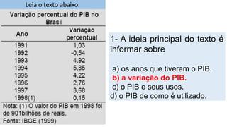 Leia o texto abaixo.
1- A ideia principal do texto é
informar sobre
a) os anos que tiveram o PIB.
b) a variação do PIB.
c) o PIB e seus usos.
d) o PIB de como é utilizado.
 