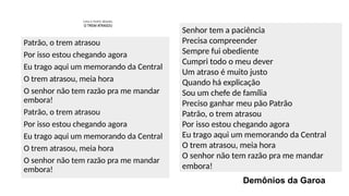 Leia o texto abaixo.
O TREM ATRASOU
Patrão, o trem atrasou
Por isso estou chegando agora
Eu trago aqui um memorando da Central
O trem atrasou, meia hora
O senhor não tem razão pra me mandar
embora!
Patrão, o trem atrasou
Por isso estou chegando agora
Eu trago aqui um memorando da Central
O trem atrasou, meia hora
O senhor não tem razão pra me mandar
embora!
Senhor tem a paciência
Precisa compreender
Sempre fui obediente
Cumpri todo o meu dever
Um atraso é muito justo
Quando há explicação
Sou um chefe de família
Preciso ganhar meu pão Patrão
Patrão, o trem atrasou
Por isso estou chegando agora
Eu trago aqui um memorando da Central
O trem atrasou, meia hora
O senhor não tem razão pra me mandar
embora!
Demônios da Garoa
 
