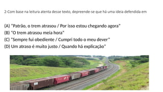 2-Com base na leitura atenta desse texto, depreende-se que há uma ideia defendida em
(A) “Patrão, o trem atrasou / Por isso estou chegando agora”
(B) “O trem atrasou meia hora”
(C) “Sempre fui obediente / Cumpri todo o meu dever”
(D) Um atraso é muito justo / Quando há explicação”
 