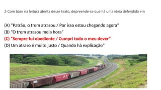2-Com base na leitura atenta desse texto, depreende-se que há uma ideia defendida em
(A) “Patrão, o trem atrasou / Por isso estou chegando agora”
(B) “O trem atrasou meia hora”
(C) “Sempre fui obediente / Cumpri todo o meu dever”
(D) Um atraso é muito justo / Quando há explicação”
 