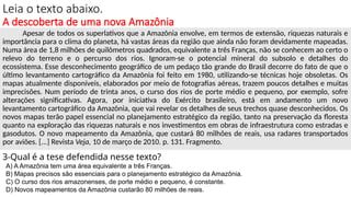 Leia o texto abaixo.
A descoberta de uma nova Amazônia
Apesar de todos os superlativos que a Amazônia envolve, em termos de extensão, riquezas naturais e
importância para o clima do planeta, há vastas áreas da região que ainda não foram devidamente mapeadas.
Numa área de 1,8 milhões de quilômetros quadrados, equivalente a três Franças, não se conhecem ao certo o
relevo do terreno e o percurso dos rios. Ignoram-se o potencial mineral do subsolo e detalhes do
ecossistema. Esse desconhecimento geográfico de um pedaço tão grande do Brasil decorre do fato de que o
último levantamento cartográfico da Amazônia foi feito em 1980, utilizando-se técnicas hoje obsoletas. Os
mapas atualmente disponíveis, elaborados por meio de fotografias aéreas, trazem poucos detalhes e muitas
imprecisões. Num período de trinta anos, o curso dos rios de porte médio e pequeno, por exemplo, sofre
alterações significativas. Agora, por iniciativa do Exército brasileiro, está em andamento um novo
levantamento cartográfico da Amazônia, que vai revelar os detalhes de seus trechos quase desconhecidos. Os
novos mapas terão papel essencial no planejamento estratégico da região, tanto na preservação da floresta
quanto na exploração das riquezas naturais e nos investimentos em obras de infraestrutura como estradas e
gasodutos. O novo mapeamento da Amazônia, que custará 80 milhões de reais, usa radares transportados
por aviões. [...] Revista Veja, 10 de março de 2010. p. 131. Fragmento.
3-Qual é a tese defendida nesse texto?
A) A Amazônia tem uma área equivalente a três Franças.
B) Mapas precisos são essenciais para o planejamento estratégico da Amazônia.
C) O curso dos rios amazonenses, de porte médio e pequeno, é constante.
D) Novos mapeamentos da Amazônia custarão 80 milhões de reais.
 