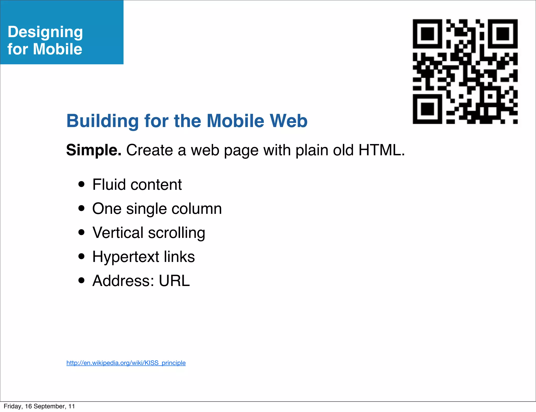 Designing
 for Mobile



                    Building for the Mobile Web
                    Simple. Create a web page with plain old HTML.

                           • Fluid content
                           • One single column
                           • Vertical scrolling
                           • Hypertext links
                           • Address: URL

                     http://en.wikipedia.org/wiki/KISS_principle




Friday, 16 September, 11
 