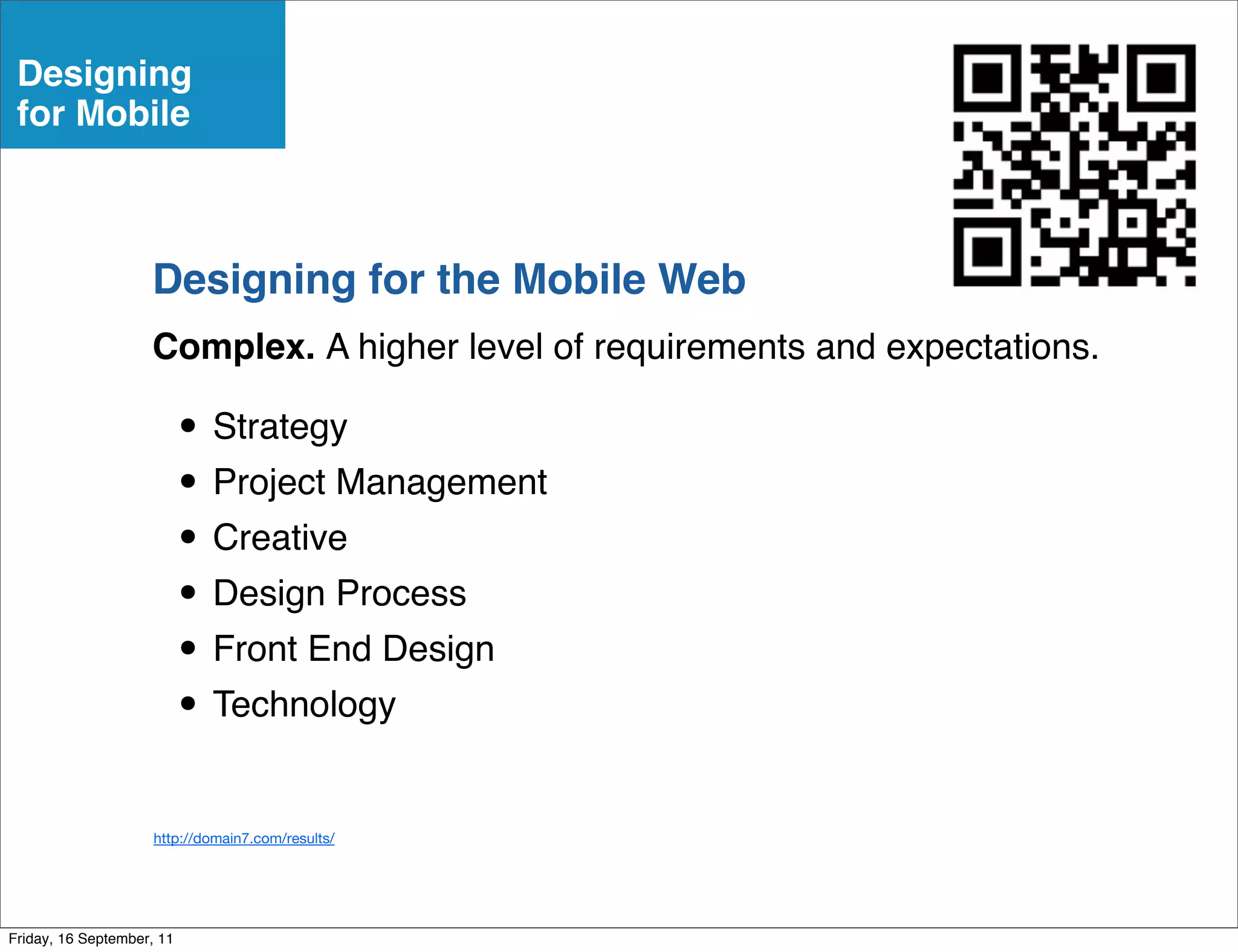Designing
 for Mobile



                    Designing for the Mobile Web
                    Complex. A higher level of requirements and expectations.

                           • Strategy
                           • Project Management
                           • Creative
                           • Design Process
                           • Front End Design
                           • Technology
                     http://domain7.com/results/




Friday, 16 September, 11
 
