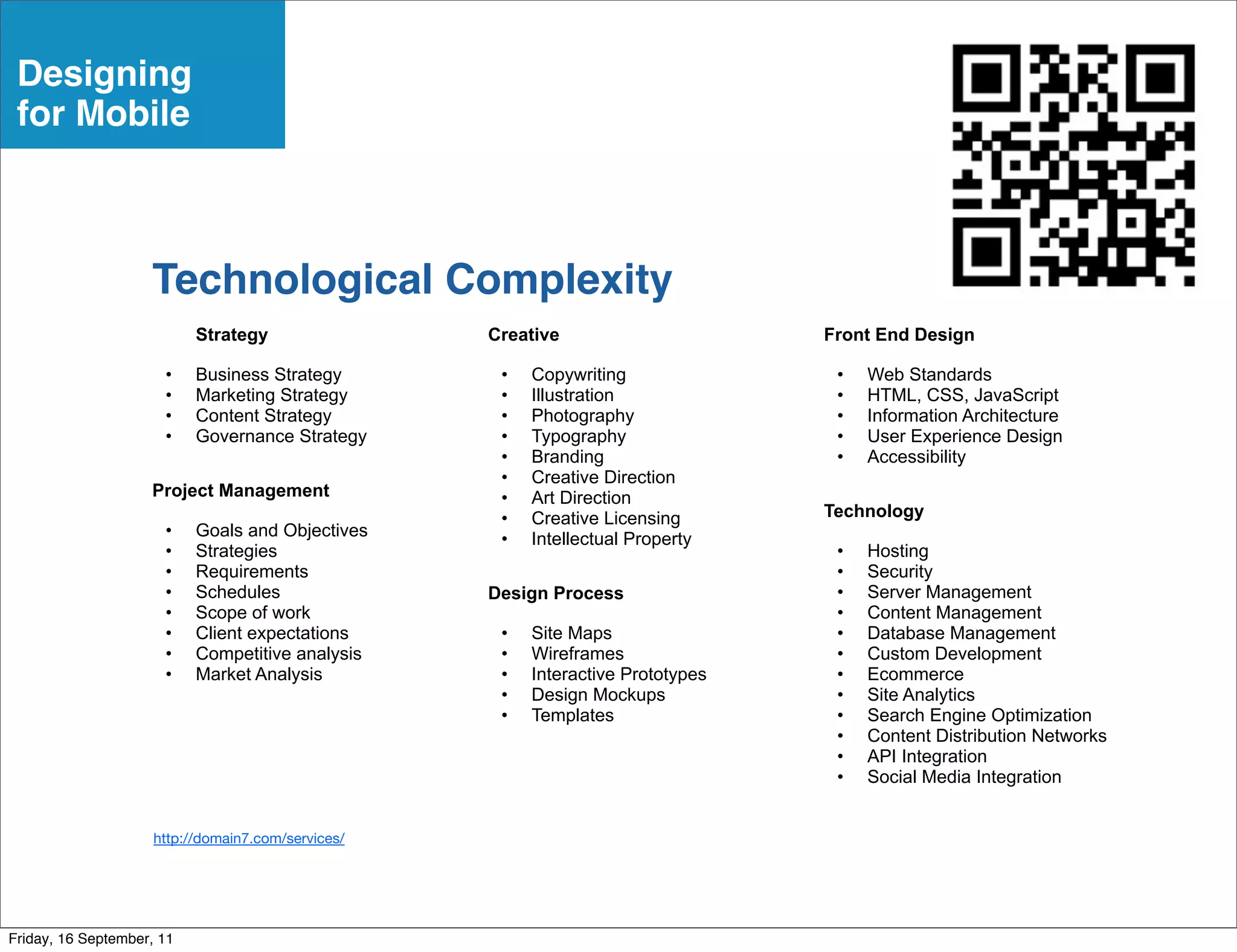 Designing
 for Mobile



                    Technological Complexity
                           Strategy                 Creative                      Front End Design

                      •    Business Strategy         •   Copywriting               •   Web Standards
                      •    Marketing Strategy        •   Illustration              •   HTML, CSS, JavaScript
                      •    Content Strategy          •   Photography               •   Information Architecture
                      •    Governance Strategy       •   Typography                •   User Experience Design
                                                     •   Branding                  •   Accessibility
                                                     •   Creative Direction
                    Project Management               •   Art Direction
                                                     •   Creative Licensing       Technology
                      •    Goals and Objectives      •   Intellectual Property
                      •    Strategies                                              •   Hosting
                      •    Requirements                                            •   Security
                      •    Schedules                Design Process                 •   Server Management
                      •    Scope of work                                           •   Content Management
                      •    Client expectations       •   Site Maps                 •   Database Management
                      •    Competitive analysis      •   Wireframes                •   Custom Development
                      •    Market Analysis           •   Interactive Prototypes    •   Ecommerce
                                                     •   Design Mockups            •   Site Analytics
                                                     •   Templates                 •   Search Engine Optimization
                                                                                   •   Content Distribution Networks
                                                                                   •   API Integration
                                                                                   •   Social Media Integration


                     http://domain7.com/services/




Friday, 16 September, 11
 