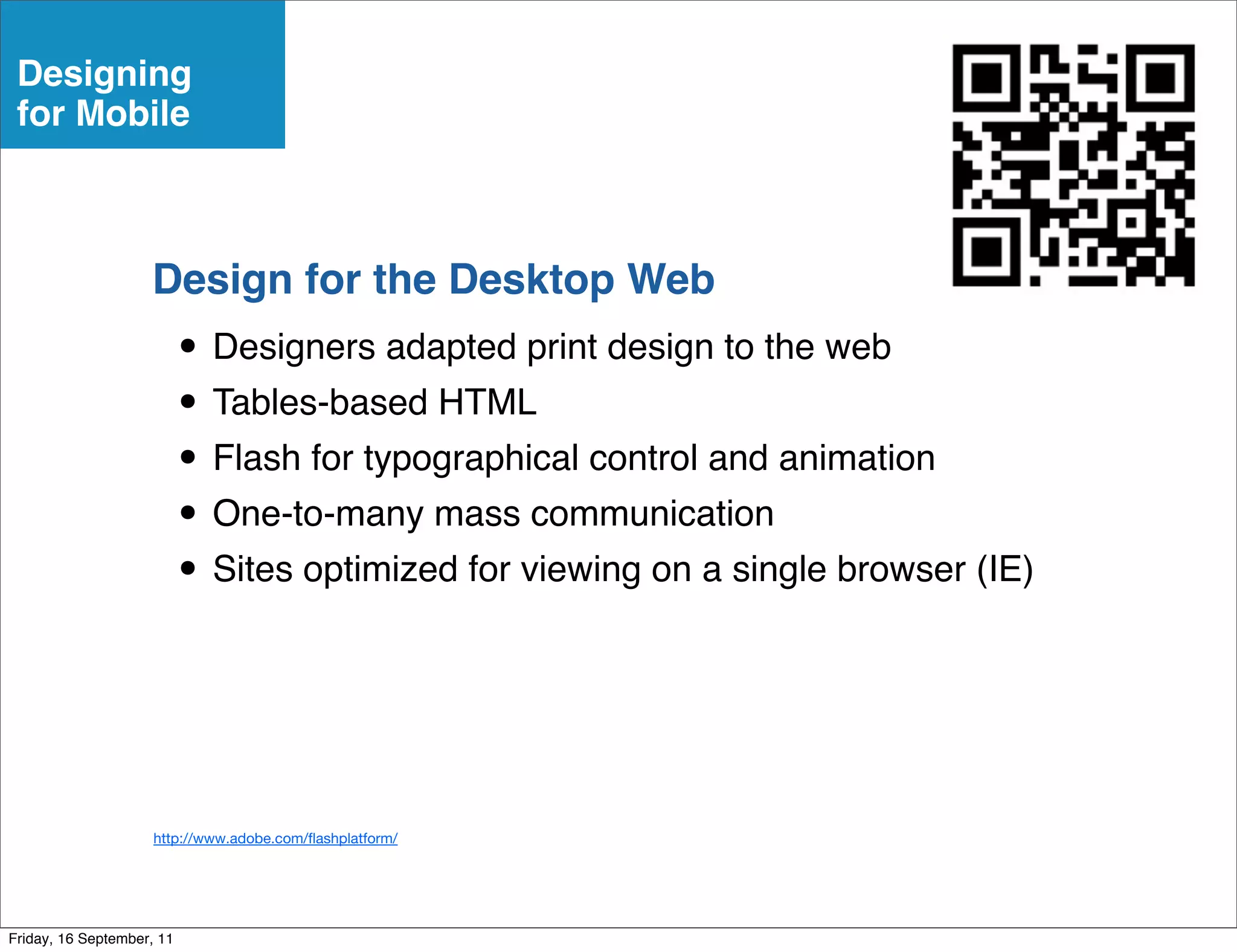 Designing
 for Mobile



                    Design for the Desktop Web
                           • Designers adapted print design to the web
                           • Tables-based HTML
                           • Flash for typographical control and animation
                           • One-to-many mass communication
                           • Sites optimized for viewing on a single browser (IE)


                     http://www.adobe.com/ ashplatform/




Friday, 16 September, 11
 