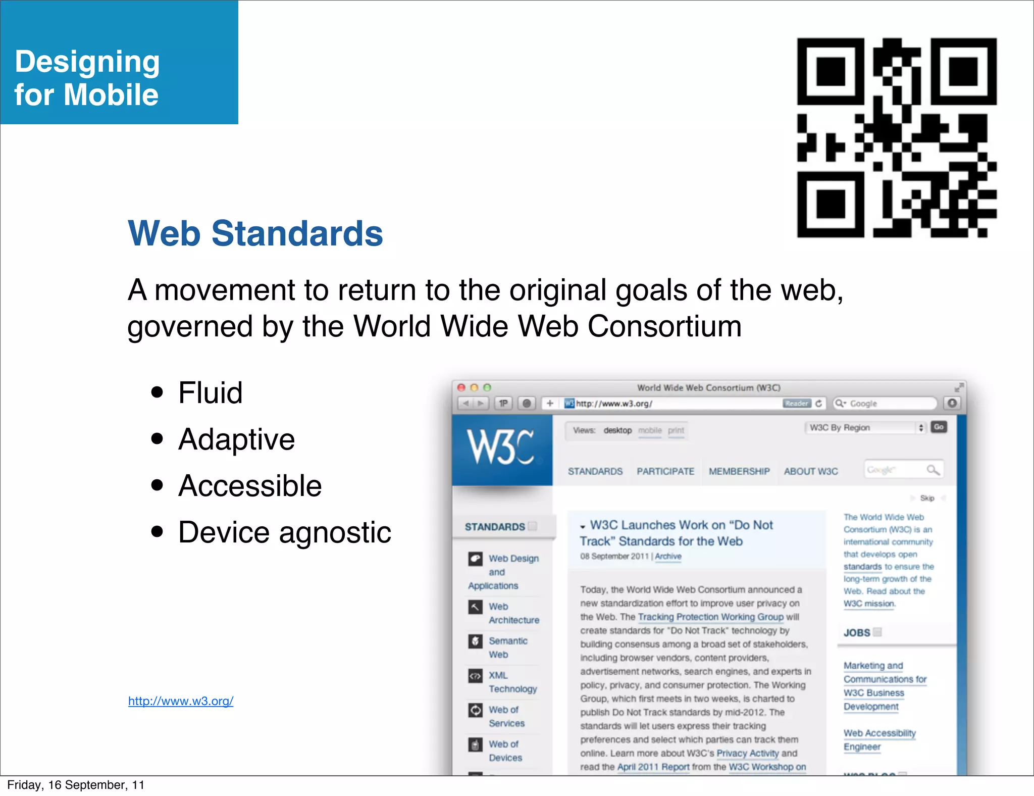 Designing
 for Mobile



                    Web Standards
                    A movement to return to the original goals of the web,
                    governed by the World Wide Web Consortium

                           • Fluid
                           • Adaptive
                           • Accessible
                           • Device agnostic

                     http://www.w3.org/




Friday, 16 September, 11
 