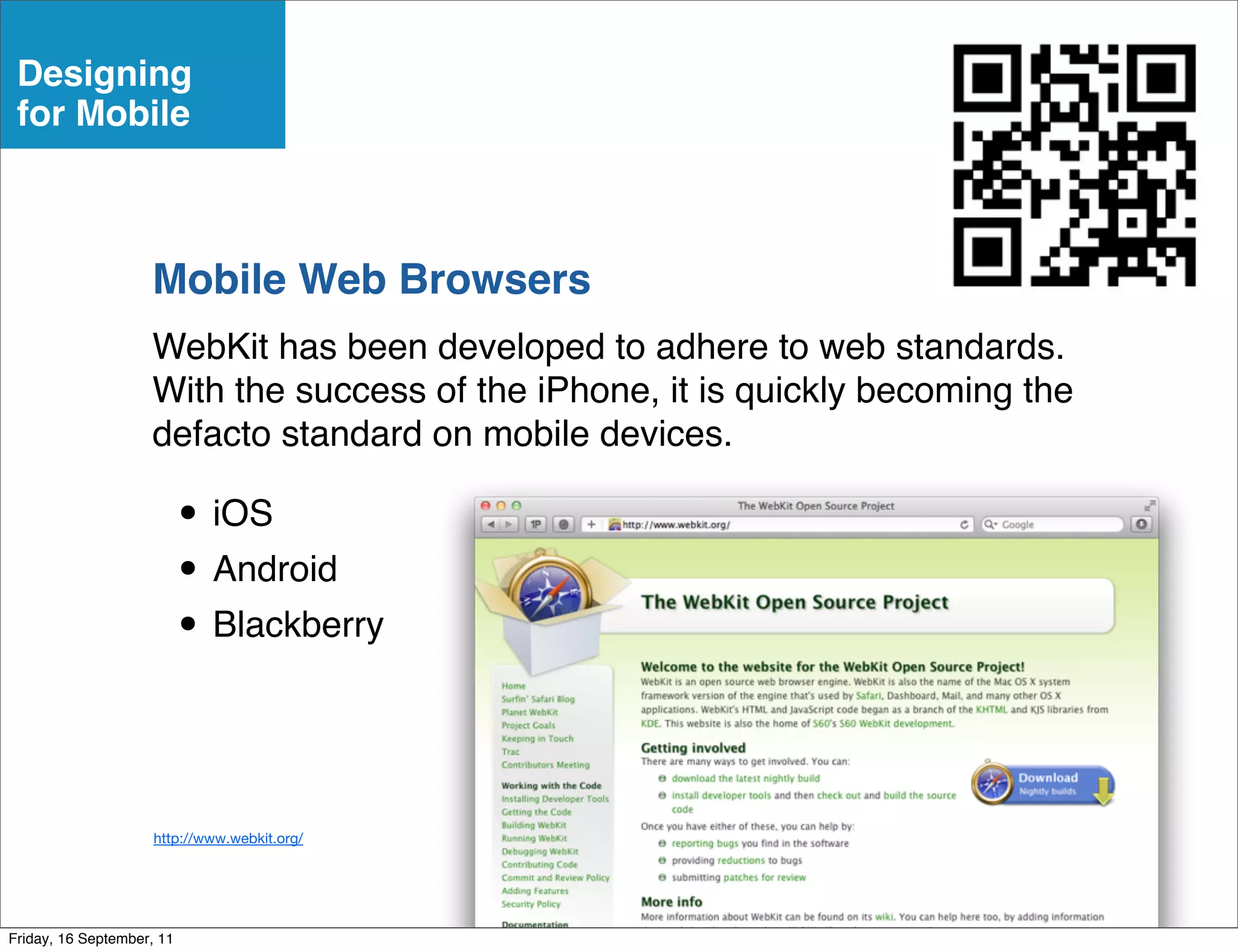 Designing
 for Mobile



                    Mobile Web Browsers
                    WebKit has been developed to adhere to web standards.
                    With the success of the iPhone, it is quickly becoming the
                    defacto standard on mobile devices.

                           • iOS
                           • Android
                           • Blackberry


                     http://www.webkit.org/




Friday, 16 September, 11
 