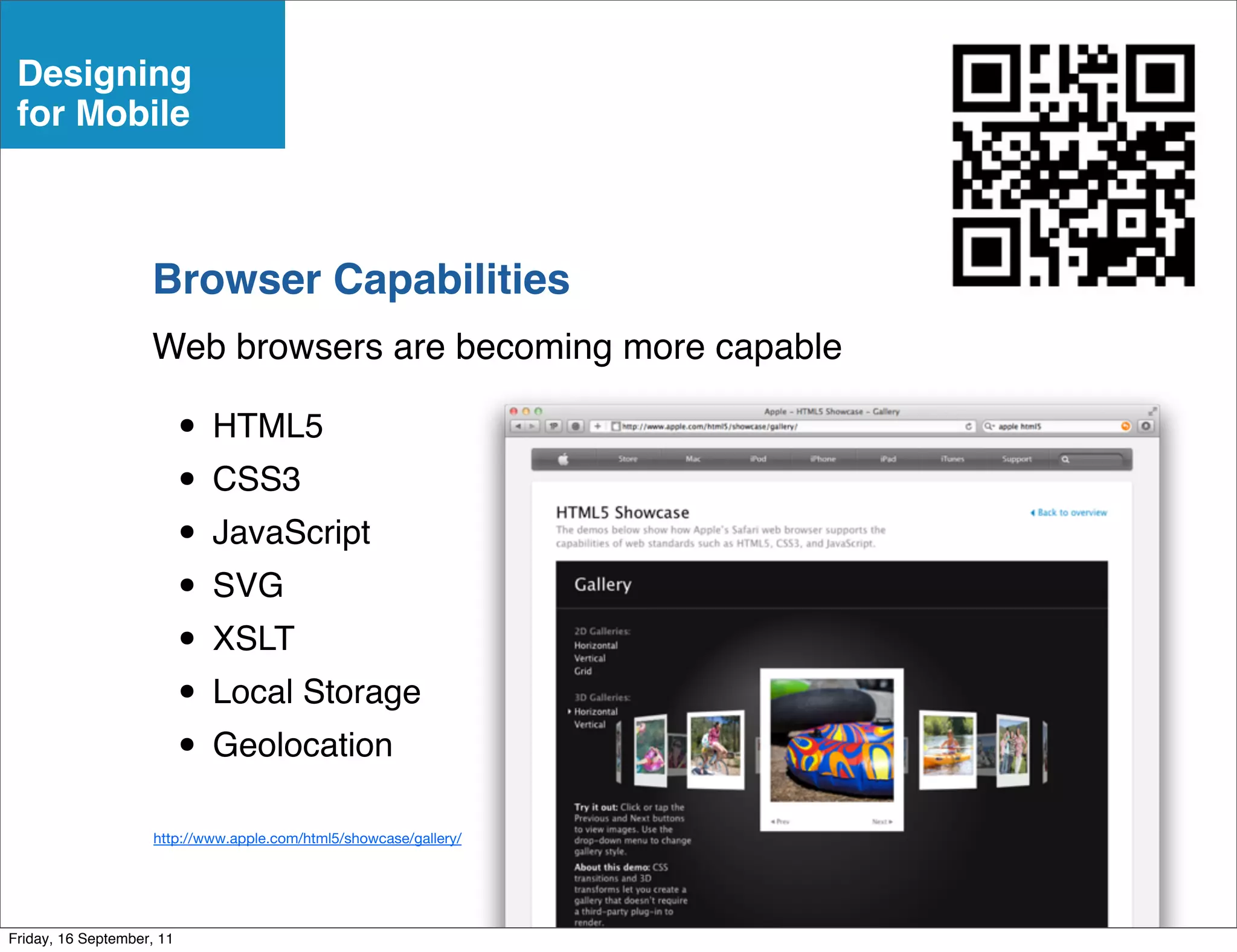 Designing
 for Mobile



                    Browser Capabilities
                    Web browsers are becoming more capable

                           • HTML5
                           • CSS3
                           • JavaScript
                           • SVG
                           • XSLT
                           • Local Storage
                           • Geolocation
                     http://www.apple.com/html5/showcase/gallery/




Friday, 16 September, 11
 
